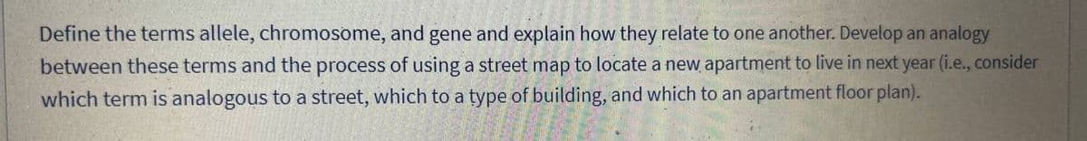 Define the terms allele, chromosome, and gene and explain how they relate to one another. Develop an analogy
between these terms and the process of using a street map to locate a new apartment to live in next year (i.e., consider
which term is analogous to a street, which to a type of building, and which to an apartment floor plan).