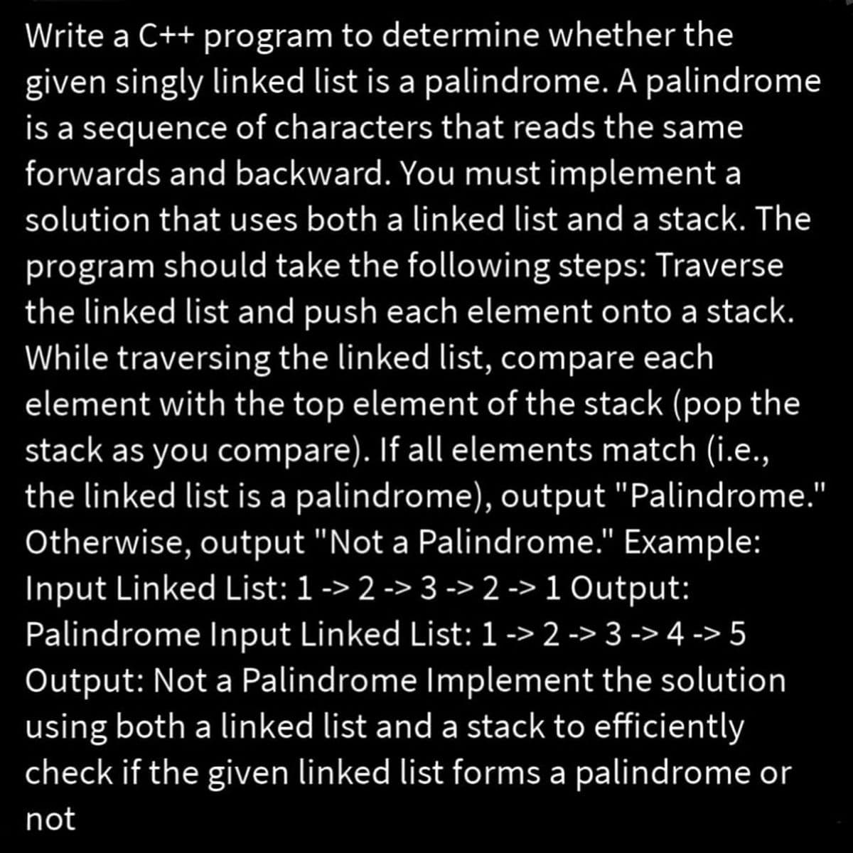 Write a C++ program to determine whether the
given singly linked list is a palindrome. A palindrome
is a sequence of characters that reads the same
forwards and backward. You must implement a
solution that uses both a linked list and a stack. The
program should take the following steps: Traverse
the linked list and push each element onto a stack.
While traversing the linked list, compare each
element with the top element of the stack (pop the
stack as you compare). If all elements match (i.e.,
the linked list is a palindrome), output "Palindrome."
Otherwise, output "Not a Palindrome." Example:
Input Linked List: 1 -> 2 -> 3 -> 2 -> 1 Output:
Palindrome Input Linked List: 1 -> 2 -> 3 -> 4 -> 5
Output: Not a Palindrome Implement the solution
using both a linked list and a stack to efficiently
check if the given linked list forms a palindrome or
not