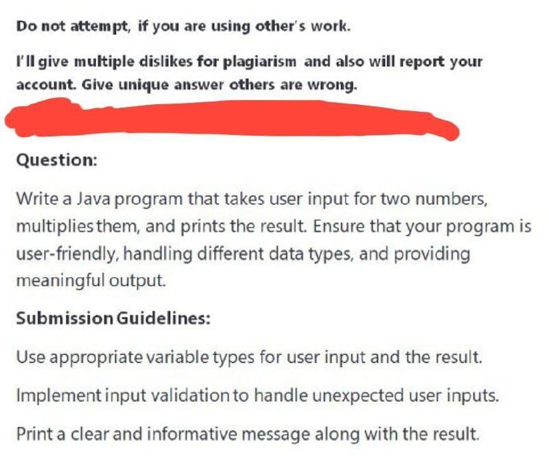 Do not attempt, if you are using other's work.
I'll give multiple dislikes for plagiarism and also will report your
account. Give unique answer others are wrong.
Question:
Write a Java program that takes user input for two numbers,
multiplies them, and prints the result. Ensure that your program is
user-friendly, handling different data types, and providing
meaningful output.
Submission Guidelines:
Use appropriate variable types for user input and the result.
Implement input validation to handle unexpected user inputs.
Print a clear and informative message along with the result.