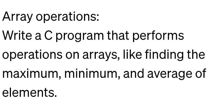 Array operations:
Write a C program that performs
operations on arrays, like finding the
maximum, minimum, and average of
elements.