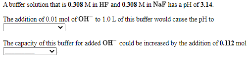A buffer solution that is 0.308 M in HF and 0.308 M in NaF has a pH of 3.14.
The addition of 0.01 mol of OH to 1.0 L of this buffer would cause the pH to
The capacity of this buffer for added OH could be increased by the addition of 0.112 mol
