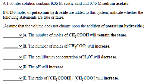 A1.00 liter solution contains 0.35 M acetic acid and 0.45 M sodium acetate.
If 0.230 moles of potassium hydroxide are added to this system, indicate whether the
following statements are true or false.
(Assume that the volume does not change upon the addition of potassium hydroxide.)
JA. The number of moles of CH,COOH will remain the same.
vB. The number of moles of CH,COO will increase.
vC. The equilibrium concentration of H30* will decrease.
v D. The pH will increase.
v E. The ratio of [CH;COOH] / [CH;Co0] will increase.
