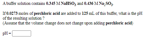A buffer solution contains 0.345 M NAHSO3 and 0.436 M Na,SO3.
If 0.0273 moles of perchloric acid are added to 125 mL of this buffer, what is the pH
of the resulting solution ?
(Assume that the volume change does not change upon adding perchloric acid)
pH =
