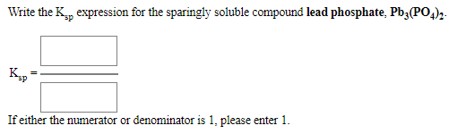 Write the K, expression for the sparingly soluble compound lead phosphate, Pb3(PO,)2.
If either the numerator or denominator is 1, please enter 1.
