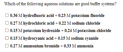 Which of the following aqueous solutions are good buffer systems?
O 0.36 M hydrofluoric acid + 0.23 M potassium fluoride
O 0.27 M hydrochloric acid + 0.22 M sodium chloride
O 0.15 M potassium hydroxide + 0.24 M potassium chloride
O 0.15 M hydrocyanic acid + 0.15 M sodium cyanide
O 0.27 M ammonium bromide + 0.33 M ammonia
