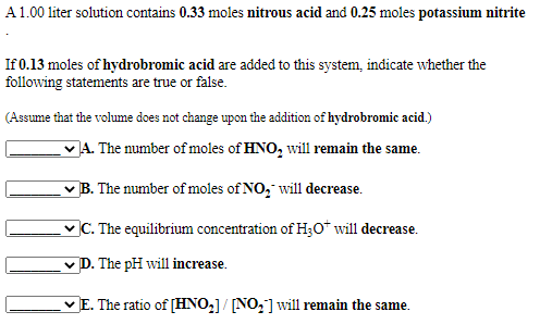 A1.00 liter solution contains 0.33 moles nitrous acid and 0.25 moles potassium nitrite
If 0.13 moles of hydrobromic acid are added to this system, indicate whether the
following statements are true or false.
(Assume that the volume does not change upon the addition of hydrobromic acid.)
A. The number of moles of HNO, will remain the same.
B. The number of moles of NO, will decrease.
vC. The equilibrium concentration of H30* will decrease.
v D. The pH will increase.
vE. The ratio of [HNO,]/ [NO,] will remain the same.
