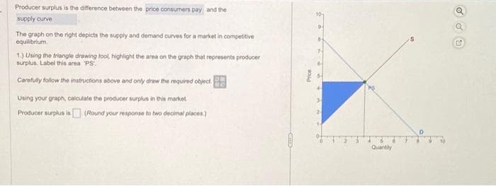Producer surplus is the difference between the price consumers pay and the
supply curve
The graph on the right depicts the supply and demand curves for a market in competitive
equilibrium
1.) Using the triangle drawing tool, highlight the area on the graph that represents producer
surplus. Label this area 'PS".
Carefully follow the instructions above and only draw the required object.
Using your graph, calculate the producer surplus in this market
Producer surplus is (Round your response to two decimal places)
Price
Quantity
D
COO
