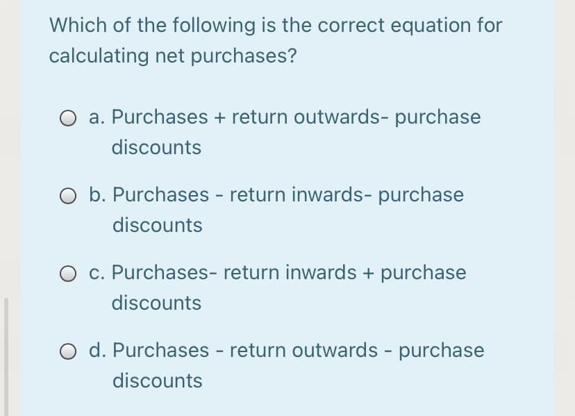 Which of the following is the correct equation for
calculating net purchases?
a. Purchases + return outwards- purchase
discounts
O b. Purchases - return inwards- purchase
discounts
O c. Purchases- return inwards + purchase
discounts
O d. Purchases - return outwards - purchase
discounts
