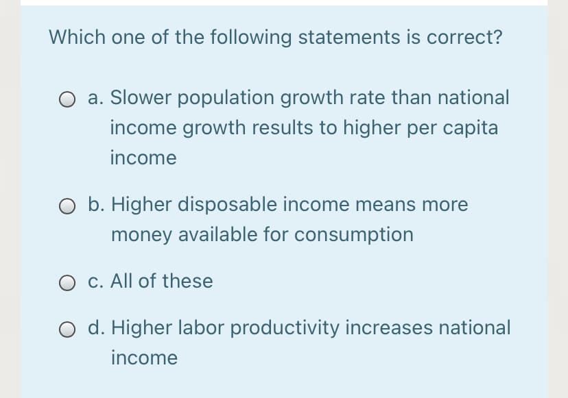 Which one of the following statements is correct?
a. Slower population growth rate than national
income growth results to higher per capita
income
O b. Higher disposable income means more
money available for consumption
O c. All of these
d. Higher labor productivity increases national
income
