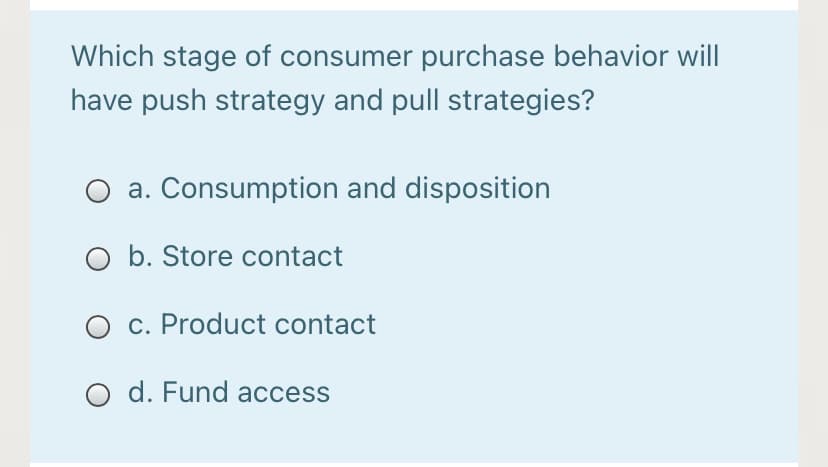 Which stage of consumer purchase behavior will
have push strategy and pull strategies?
a. Consumption and disposition
b. Store contact
O c. Product contact
O d. Fund access
