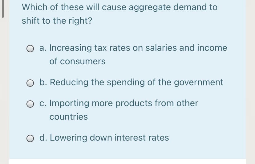 Which of these will cause aggregate demand to
shift to the right?
a. Increasing tax rates on salaries and income
of consumers
O b. Reducing the spending of the government
O c. Importing more products from other
countries
d. Lowering down interest rates

