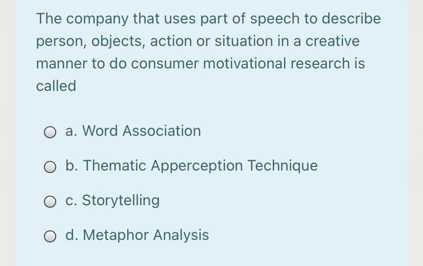 The company that uses part of speech to describe
person, objects, action or situation in a creative
manner to do consumer motivational research is
called
a. Word Association
O b. Thematic Apperception Technique
O c. Storytelling
O d. Metaphor Analysis
