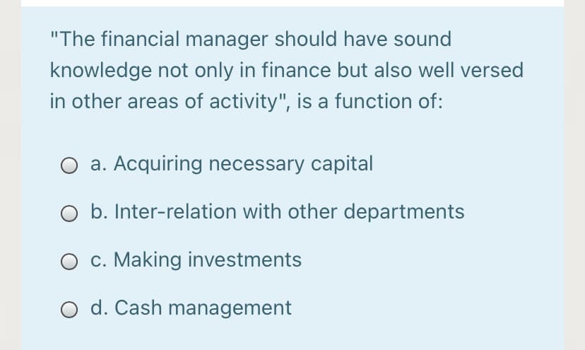 "The financial manager should have sound
knowledge not only in finance but also well versed
in other areas of activity", is a function of:
a. Acquiring necessary capital
O b. Inter-relation with other departments
c. Making investments
O d. Cash management
