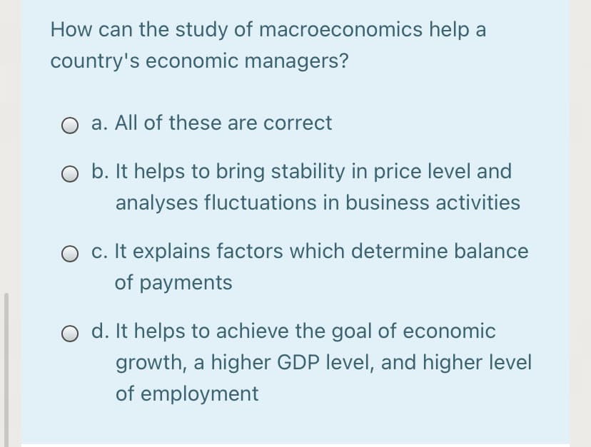 How can the study of macroeconomics help a
country's economic managers?
a. All of these are correct
O b. It helps to bring stability in price level and
analyses fluctuations in business activities
O c. It explains factors which determine balance
of payments
d. It helps to achieve the goal of economic
growth, a higher GDP level, and higher level
of employment
