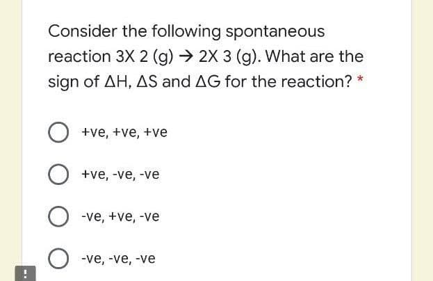 Consider the following spontaneous
reaction 3X 2 (g) → 2X 3 (g). What are the
sign of AH, AS and AG for the reaction? *
O +ve, +ve, +ve
+ve, -ve, -ve
-ve, +ve, -ve
O -ve, -ve, -ve
