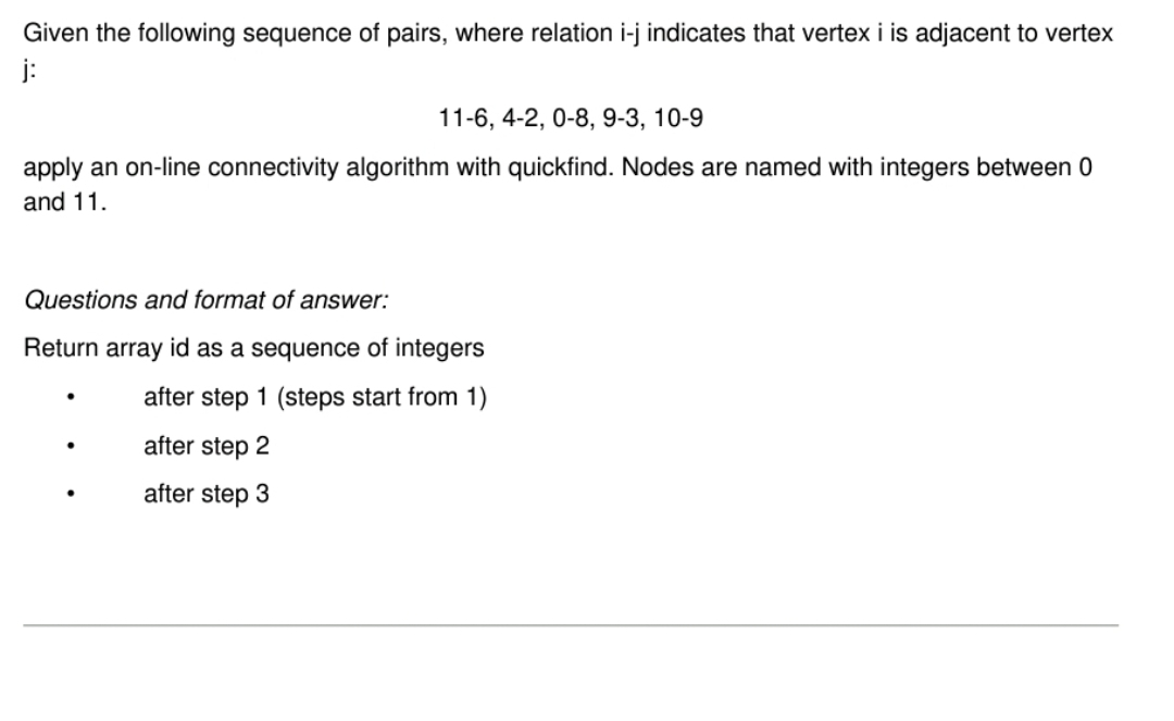 Given the following sequence of pairs, where relation i-j indicates that vertex i is adjacent to vertex
j:
11-6, 4-2, 0-8, 9-3, 10-9
apply an on-line connectivity algorithm with quickfind. Nodes are named with integers between 0
and 11.
Questions and format of answer:
Return array id as a sequence of integers
after step 1 (steps start from 1)
after step 2
after step 3
