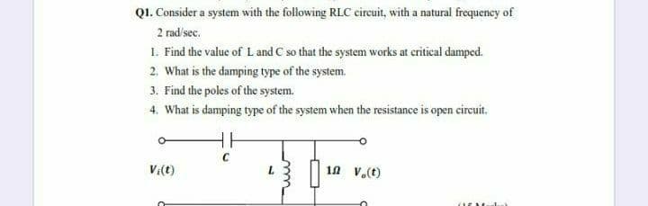 Q1. Consider a system with the following RILC circuit, with a natural frequency of
2 rad/sec.
I. Find the value of L and C so that the system works at critical damped.
2. What is the damping type of the system.
3. Find the poles of the system.
4. What is damping type of the system when the resistance is open circuit.
Vi(t)
10 V.(t)

