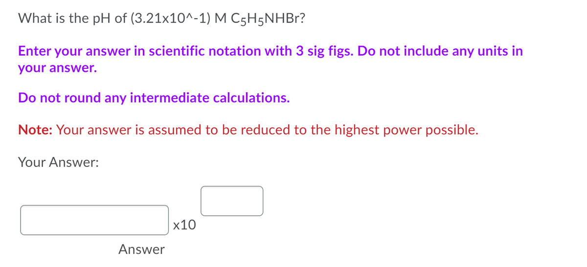 What is the pH of (3.21x10^-1) M C5H5NHBR?
Enter your answer in scientific notation with 3 sig figs. Do not include any units in
your answer.
Do not round any intermediate calculations.
Note: Your answer is assumed to be reduced to the highest power possible.
Your Answer:
х10
Answer

