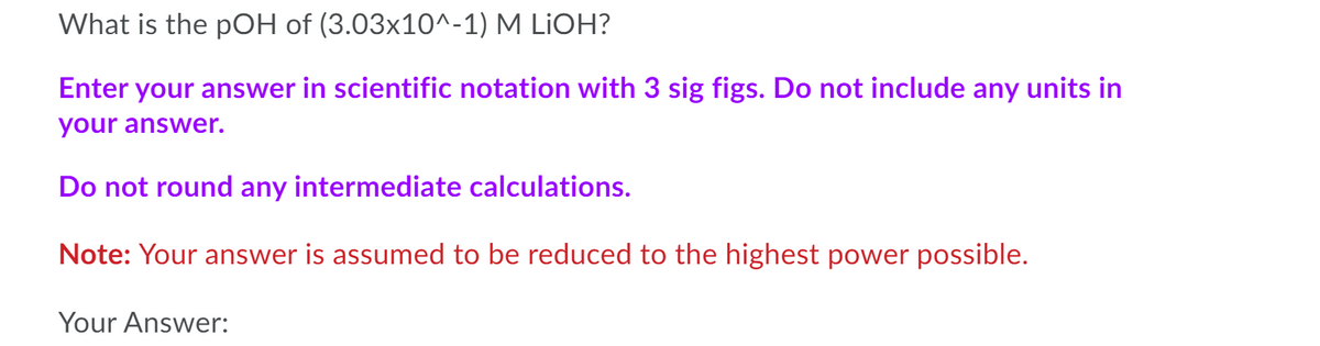 What is the pOH of (3.03x10^-1) M LIOH?
Enter your answer in scientific notation with 3 sig figs. Do not include any units in
your answer.
Do not round any intermediate calculations.
Note: Your answer is assumed to be reduced to the highest power possible.
Your Answer:
