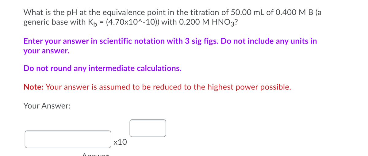 What is the pH at the equivalence point in the titration of 50.00 mL of 0.400 M B (a
generic base with Kp = (4.70x10^-10)) with 0.200 M HNO3?
Enter your answer in scientific notation with 3 sig figs. Do not include any units in
your answer.
Do not round any intermediate calculations.
Note: Your answer is assumed to be reduced to the highest power possible.
Your Answer:
х10
Ancu or

