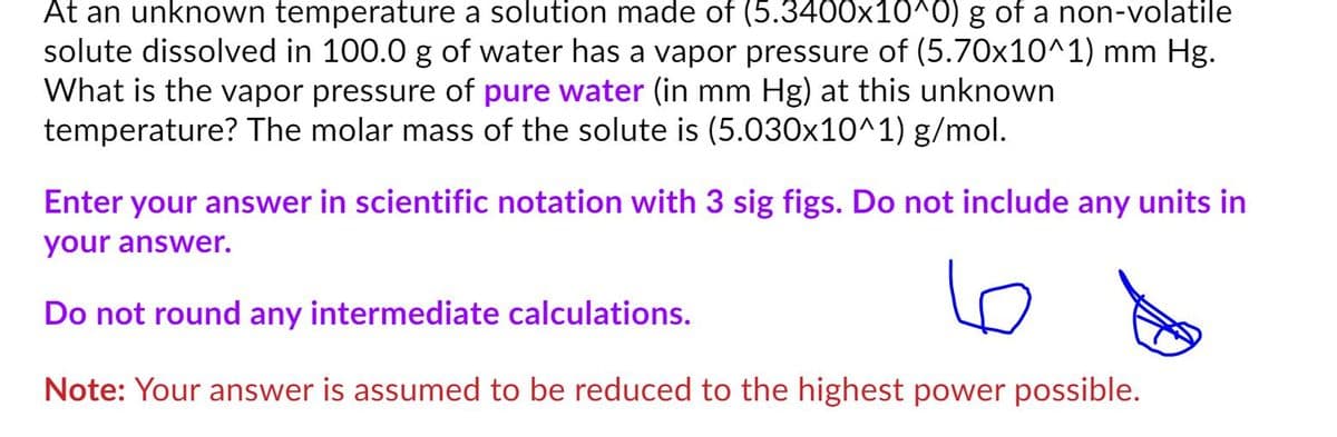 At an unknown temperature a solution made of (5.3400x10^0) g of a non-volatile
solute dissolved in 100.0 g of water has a vapor pressure of (5.70x10^1) mm Hg.
What is the vapor pressure of pure water (in mm Hg) at this unknown
temperature? The molar mass of the solute is (5.030x10^1) g/mol.
Enter your answer in scientific notation with 3 sig figs. Do not include any units in
your answer.
Do not round any intermediate calculations.
Note: Your answer is assumed to be reduced to the highest power possible.
