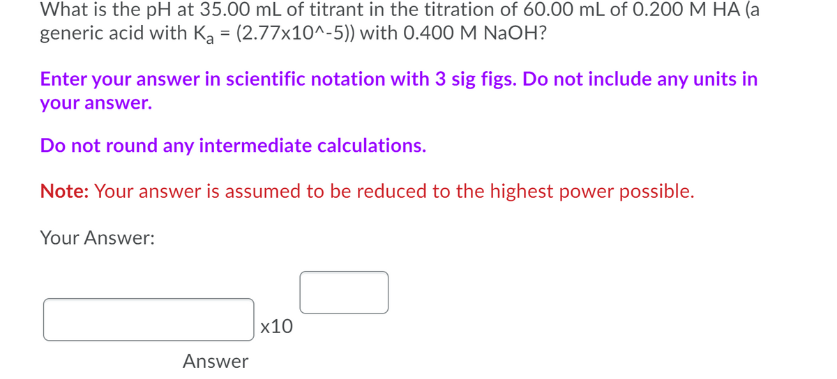 What is the pH at 35.00 mL of titrant in the titration of 60.00 mL of 0.200 M HA (a
generic acid with Ka = (2.77x10^-5)) with 0.400 M NaOH?
Enter your answer in scientific notation with 3 sig figs. Do not include any units in
your answer.
Do not round any intermediate calculations.
Note: Your answer is assumed to be reduced to the highest power possible.
Your Answer:
x10
Answer

