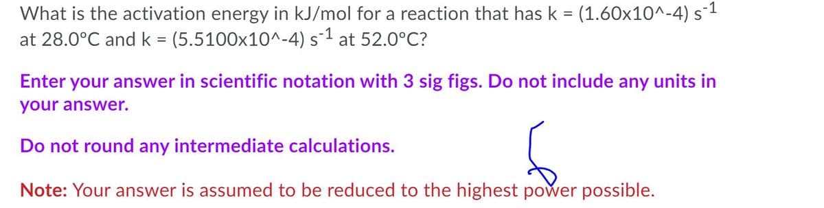 What is the activation energy in kJ/mol for a reaction that has k = (1.60x10^-4) s¯1
at 28.0°C and k = (5.5100x10^-4) s-1 at 52.0°C?
%3D
Enter your answer in scientific notation with 3 sig figs. Do not include any units in
your answer.
Do not round any intermediate calculations.
Note: Your answer is assumed to be reduced to the highest power possible.
