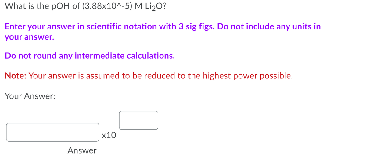 What is the pOH of (3.88x10^-5) M Li2O?
Enter your answer in scientific notation with 3 sig figs. Do not include any units in
your answer.
Do not round any intermediate calculations.
Note: Your answer is assumed to be reduced to the highest power possible.
Your Answer:
х10
Answer
