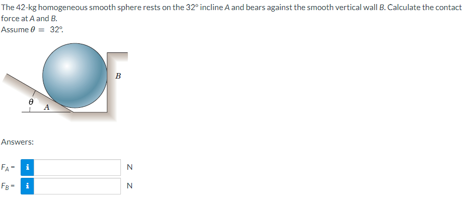 The 42-kg homogeneous smooth sphere rests on the 32° incline A and bears against the smooth vertical wall B. Calculate the contact
force at A and B.
Assume 0 = 32°
Ꮎ
1 A
Answers:
FA=
FB=
i
B
N
N