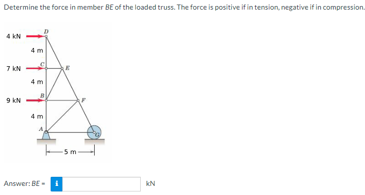 Determine the force in member BE of the loaded truss. The force is positive if in tension, negative if in compression.
4 KN
7 KN
9 KN
4 m
4 m
B
4 m
A
Answer: BE =
E
-5 m
F
kN