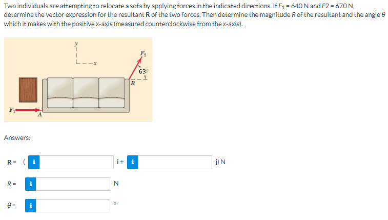 Two individuals are attempting to relocate a sofa by applying forces in the indicated directions. If F₁ = 640 N and F2 = 670 N,
determine the vector expression for the resultant R of the two forces. Then determine the magnitude R of the resultant and the angle
which it makes with the positive x-axis (measured counterclockwise from the x-axis).
Answers:
R= (i
R=
0=
i
i
i+i
N
B
O
63⁰
j) N