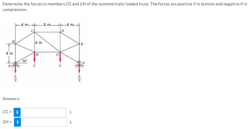 Determine the forces in members CG and GH of the symmetrically loaded truss. The forces are positive if in tension and negative if in
compression.
B
4 m
72
4 m-
30⁰
Answers:
CG= i
9
GH = i
C
4 m
L
H
-5 m
G
D
L
4 m
L
72
E