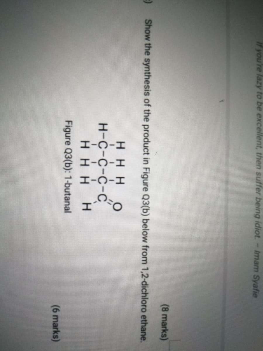 if you're lazy to be excellent, then suffer being idiot.- Imam Syafie
(8 marks)
Show the synthesis of the product in Figure Q3(b) below from 1,2-dichloro ethane.
HH H
Н-с-с-с-С
ннн
Figure Q3(b): 1-butanal
(6 marks)
