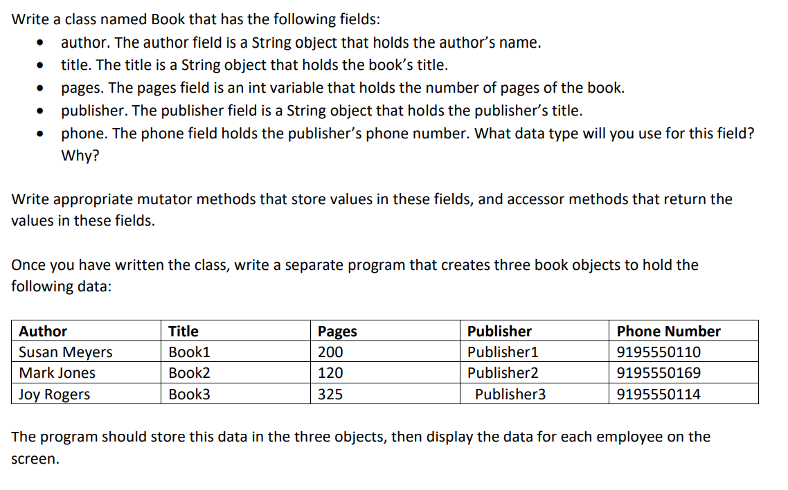 Write a class named Book that has the following fields:
● author. The author field is a String object that holds the author's name.
title. The title is a String object that holds the book's title.
pages. The pages field is an int variable that holds the number of pages of the book.
publisher. The publisher field is a String object that holds the publisher's title.
● phone. The phone field holds the publisher's phone number. What data type will you use for this field?
Why?
●
●
●
Write appropriate mutator methods that store values in these fields, and accessor methods that return the
values in these fields.
Once you have written the class, write a separate program that creates three book objects to hold the
following data:
Author
Susan Meyers
Mark Jones
Joy Rogers
Title
Book1
Book2
Book3
Pages
200
120
325
Publisher
Publisher1
Publisher2
Publisher3
Phone Number
9195550110
9195550169
9195550114
The program should store this data in the three objects, then display the data for each employee on the
screen.