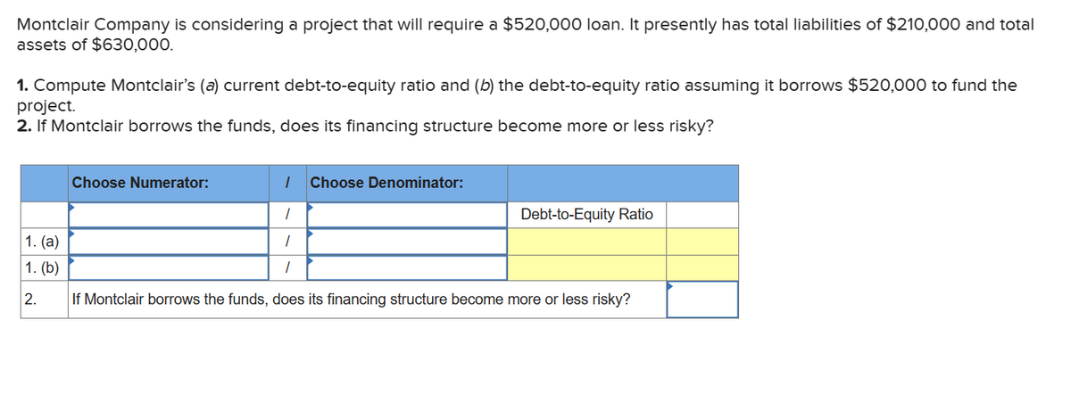 Montclair Company is considering a project that will require a $520,000 loan. It presently has total liabilities of $210,000 and total
assets of $630,000.
1. Compute Montclair's (a) current debt-to-equity ratio and (b) the debt-to-equity ratio assuming it borrows $520,000 to fund the
project.
2. If Montclair borrows the funds, does its financing structure become more or less risky?
1. (a)
1. (b)
2.
1 Choose Denominator:
1
1
1
If Montclair borrows the funds, does its financing structure become more or less risky?
Choose Numerator:
Debt-to-Equity Ratio