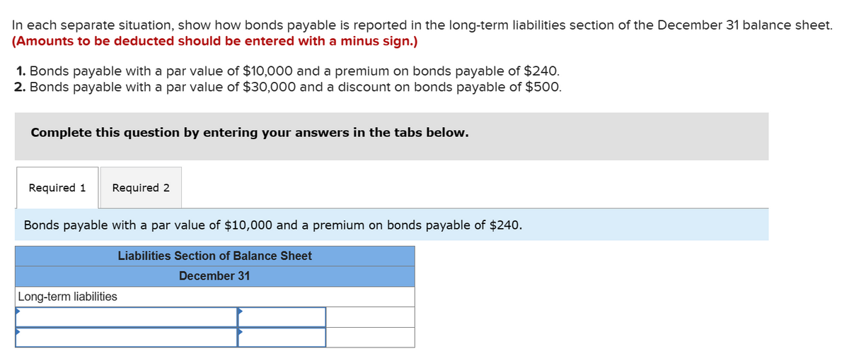 In each separate situation, show how bonds payable is reported in the long-term liabilities section of the December 31 balance sheet.
(Amounts to be deducted should be entered with a minus sign.)
1. Bonds payable with a par value of $10,000 and a premium on bonds payable of $240.
2. Bonds payable with a par value of $30,000 and a discount on bonds payable of $500.
Complete this question by entering your answers in the tabs below.
Required 1 Required 2
Bonds payable with a par value of $10,000 and a premium on bonds payable of $240.
Long-term liabilities
Liabilities Section of Balance Sheet
December 31