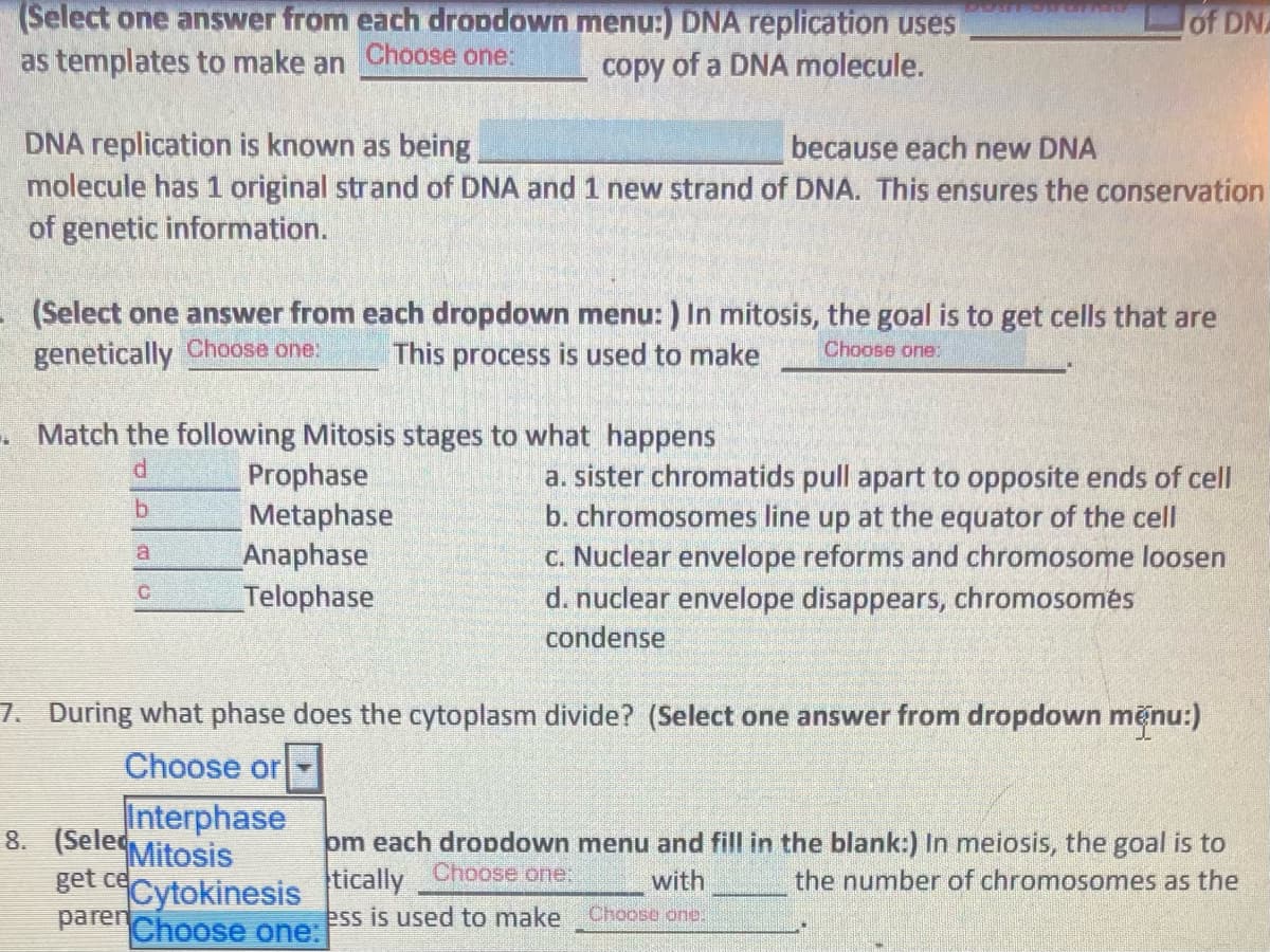 (Select one answer from each dropdown menu:) DNA replication uses
as templates to make an Choose one:
of DNA
copy of a DNA molecule.
DNA replication is known as being
molecule has 1 original strand of DNA and 1 new strand of DNA. This ensures the conservation
of genetic information.
because each new DNA
(Select one answer from each dropdown menu: ) In mitosis, the goal is to get cells that are
genetically Choose one.
This process is used to make
Choose one:
. Match the following Mitosis stages to what happens
Prophase
Metaphase
Anaphase
Telophase
a. sister chromatids pull apart to opposite ends of cell
b. chromosomes line up at the equator of the cell
c. Nuclear envelope reforms and chromosome loosen
d. nuclear envelope disappears, chromosomės
condense
7. During what phase does the cytoplasm divide? (Select one answer from dropdown menu:)
Choose or-
Interphase
8. (Selec
Mitosis
get ce
Cytokinesis
parenChoose one:
om each dropdown menu and fill in the blank:) In meiosis, the goal is to
tically
Choose one:
with
the number of chromosomes as the
ess is used to make Choose one.
