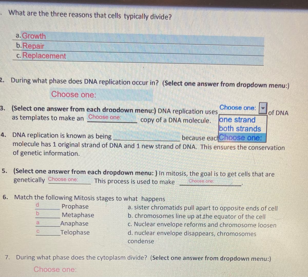 What are the three reasons that cells typically divide?
a. Growth
b.Repair
c. Replacement
2. During what phase does DNA replication occur in? (Select one answer from dropdown menu:)
Choose one:
3. (Select one answer from each dropdown menu:) DNA replication uses,
Choose one:
of DNA
as templates to make an Choose one:
one strand
both strands
because eachChoose one:
copy of a DNA molecule.
4. DNA replication is known as being
molecule has 1 original strand of DNA and 1 new strand of DNA. This ensures the conservation
of genetic information.
5. (Select one answer from each dropdown menu: ) In mitosis, the goal is to get cells that are
genetically Choose one:
This process is used to make
Choose ond:
6. Match the following Mitosis stages to what happens
Prophase
Metaphase
Anaphase
Telophase
a. sister chromatids pull apart to opposite ends of cell
b. chromosomes line up at the equator of the cell
C. Nuclear envelope reforms and chromosome loosen
d. nuclear envelope disappears, chromosomes
condense
7. During what phase does the cytoplasm divide? (Select one answer from dropdown menu:)
Choose one:
