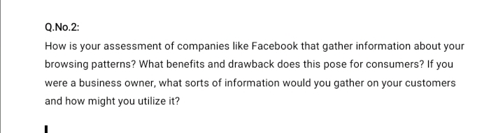 Q.No.2:
How is your assessment of companies like Facebook that gather information about your
browsing patterns? What benefits and drawback does this pose for consumers? If you
were a business owner, what sorts of information would you gather on your customers
and how might you utilize it?
