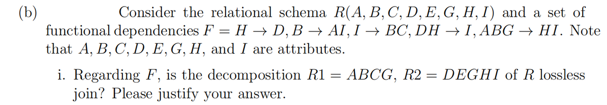 Consider the relational schema R(A, B, C, D, E, G, H, I) and a set of
(b)
functional dependencies F = H → D, B → AI, I → BC, DH → I, ABG –→ HI. Note
that A, B, C', D, E,G, H, and I are attributes.
i. Regarding F, is the decomposition R1 = ABCG, R2 = DEGHI of R lossless
join? Please justify your answer.
