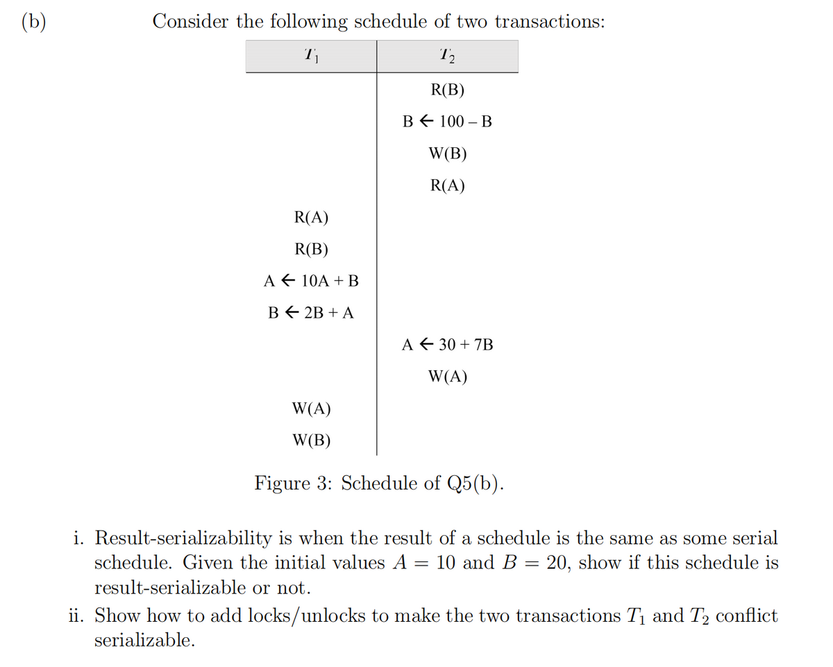 (b)
Consider the following schedule of two transactions:
R(B)
в€ 100 - В
W(B)
R(A)
R(A)
R(B)
A € 10A + B
в € 2B + A
A € 30 + 7B
W(A)
W(A)
W(B)
Figure 3: Schedule of Q5(b).
i. Result-serializability is when the result of a schedule is the same as some serial
10 and B = 20, show if this schedule is
schedule. Given the initial values A
result-serializable or not.
ii. Show how to add locks/unlocks to make the two transactions T1 and T2 conflict
serializable.
