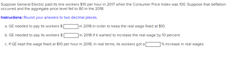 Suppose General Electric paid its line workers $10 per hour in 2017 when the Consumer Price Index was 100. Suppose that deflation
occurred and the aggregate price level fell to 80 in the 2018.
Instructions: Round your answers to two decimal places.
a. GE needed to pay its workers $
b. GE needed to pay its workers $
c. If GE kept the wage fixed at $10 per hour in 2018, in real terms, its workers got a
in 2018 in order to keep the real wage fixed at $10.
in 2018 if it wanted to increase the real wage by 10 percent.
% increase in real wages.
