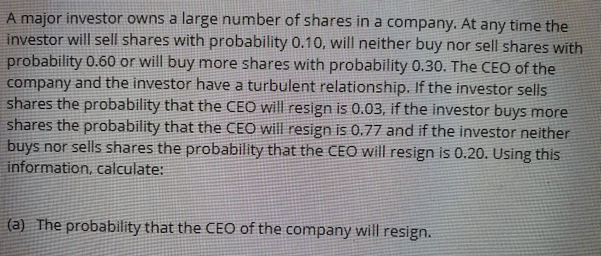 A major investor owns a large number of shares in a company. At any time the
linvestor will sell shares with probability 0.10, will neither buy nor sell shares with
probability 0.60 or will buy more shares with probability 0.30. The CEO of the
Company and the investor have a turbulent relationship. If the investor sells
shares the probability that the CEO will resign is 0.03, if the investor buys more
shares the probability that the CEO will resign is 0.77 and if the investor neither
buys nor sells shares the probability that the CEO will resign is 0.20. Using this
information, calculate:
(a) The probability that the CEO of the company will resign.
