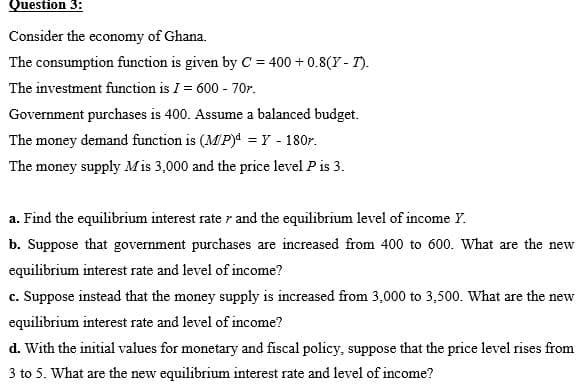 Question 3:
Consider the economy of Ghana.
The consumption function is given by C= 400 + 0.8(Y - T).
The investment function is I = 600 - 70r.
Government purchases is 400. Assume a balanced budget.
The money demand function is (MP) = Y - 180r.
The money supply Mis 3,000 and the price level P is 3.
a. Find the equilibrium interest rate r and the equilibrium level of income Y.
b. Suppose that government purchases are increased from 400 to 600. What are the new
equilibrium interest rate and level of income?
c. Suppose instead that the money supply is increased from 3,000 to 3,500. What are the new
equilibrium interest rate and level of income?
d. With the initial values for monetary and fiscal policy, suppose that the price level rises from
3 to 5. What are the new equilibrium interest rate and level of income?

