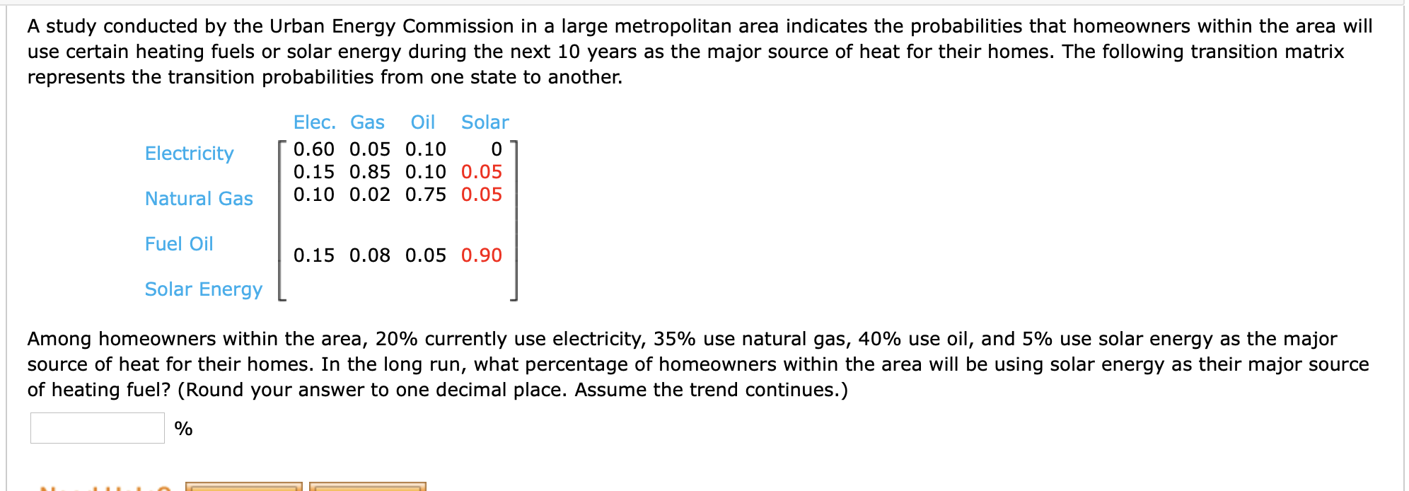 A study conducted by the Urban Energy Commission in a large metropolitan area indicates the probabilities that homeowners within the area will
use certain heating fuels or solar energy during the next 10 years as the major source of heat for their homes. The following transition matrix
represents the transition probabilities from one state to another.
Elec. Gas
Oil
Solar
Electricity
0.60 0.05 0.10
0.15 0.85 0.10 0.05
