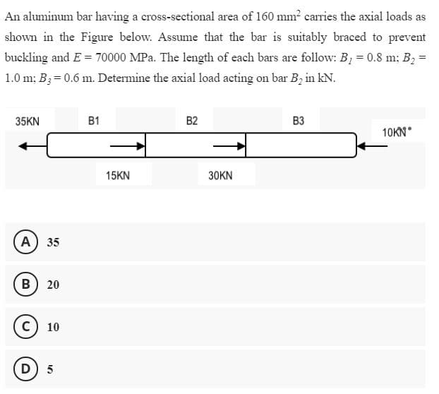 An aluminum bar having a cross-sectional area of 160 mm? carries the axial loads as
shown in the Figure below. Assume that the bar is suitably braced to prevent
buckling and E = 70000 MPa. The length of each bars are follow: B, = 0.8 m; B2 =D
1.0 m; B;= 0.6 m. Determine the axial load acting on bar B, in kN.
35KN
B1
B2
B3
10KN
15KN
30KN
A 35
B) 20
C) 10
(D) 5
