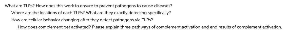 What are TLRS? How does this work to ensure to prevent pathogens to cause diseases?
Where are the locations of each TLRS? What are they exactly detecting specifically?
How are cellular behavior changing after they detect pathogens via TLRS?
How does complement get activated? Please explain three pathways of complement activation and end results of complement activation.
