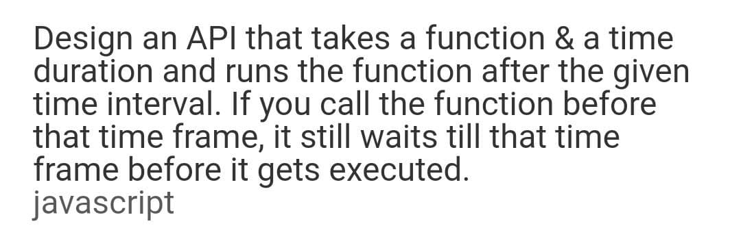 Design an API that takes a function & a time
duration and runs the function after the given
time interval. If you call the function before
that time frame, it still waits till that time
frame before it gets executed.
javascript
