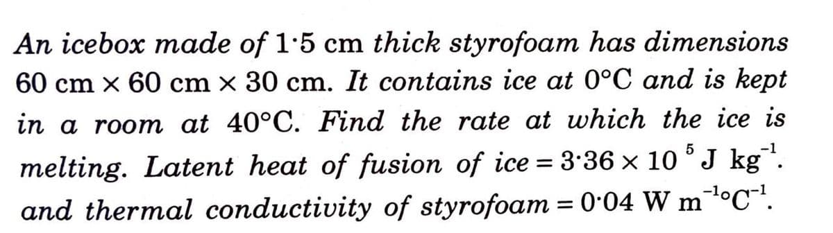 An icebox made of 1:5 cm thick styrofoam has dimensions
60 cm x 60 cm × 30 cm. It contains ice at 0°C and is kept
in a room at 40°C. Find the rate at which the ice is
-1
melting. Latent heat of fusion of ice = 3:36 x 10 ° J kg.
and thermal conductivity of styrofoam = 0•04 W mºC".
