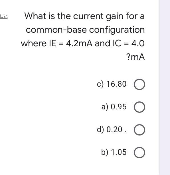 What is the current gain for a
common-base configuration
where IE = 4.2mA and IC = 4.0
?mA
c) 16.80 O
a) 0.95 O
d) 0.20. O
b) 1.05
